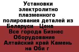 Установки электролитно-плазменного  полирования деталей из Беларуси › Цена ­ 100 - Все города Бизнес » Оборудование   . Алтайский край,Камень-на-Оби г.